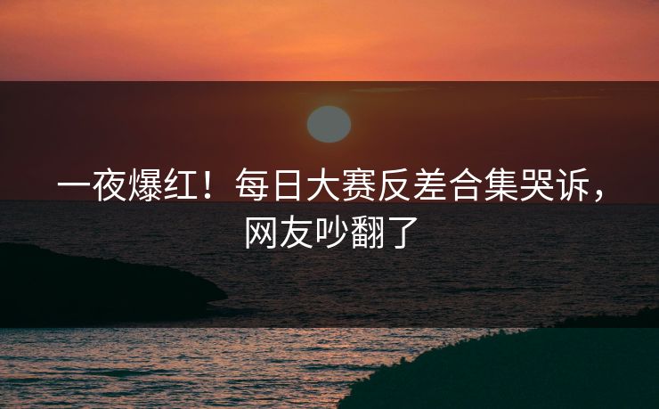 一夜爆红！每日大赛反差合集哭诉，网友吵翻了