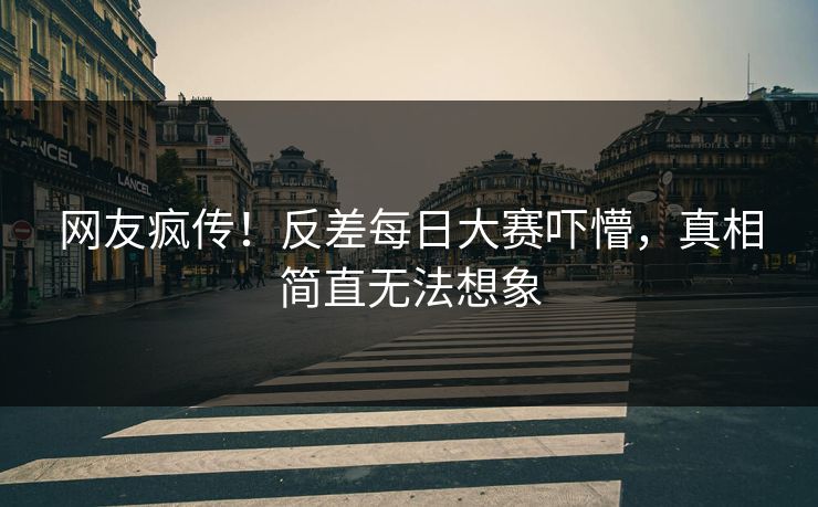 网友疯传！反差每日大赛吓懵，真相简直无法想象