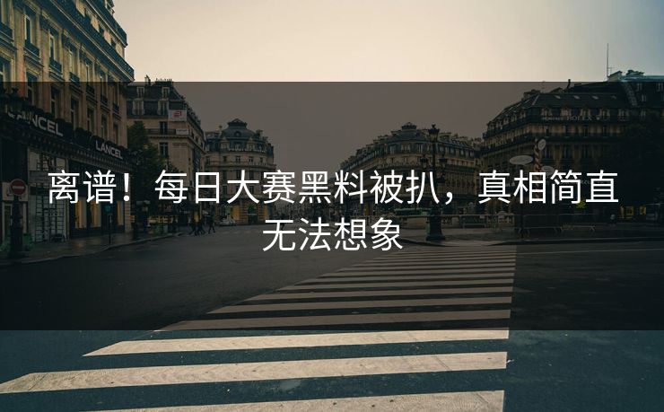离谱！每日大赛黑料被扒，真相简直无法想象