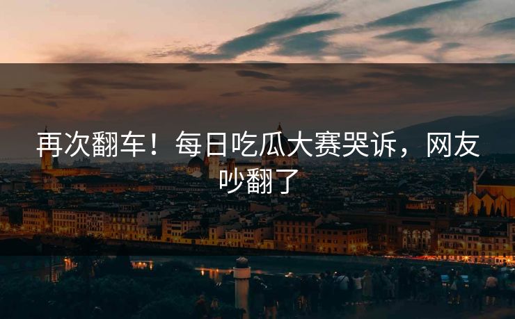再次翻车！每日吃瓜大赛哭诉，网友吵翻了