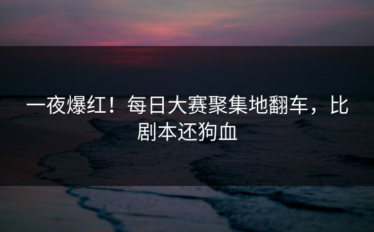 一夜爆红！每日大赛聚集地翻车，比剧本还狗血