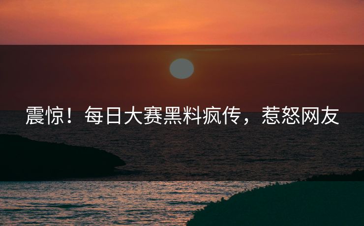 震惊！每日大赛黑料疯传，惹怒网友