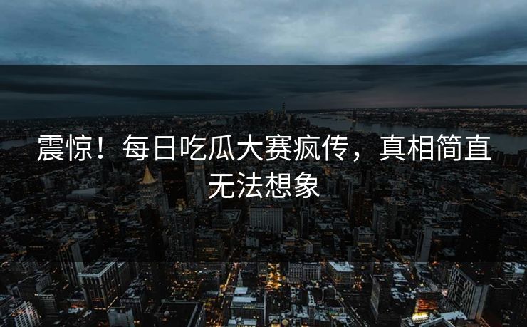 震惊！每日吃瓜大赛疯传，真相简直无法想象