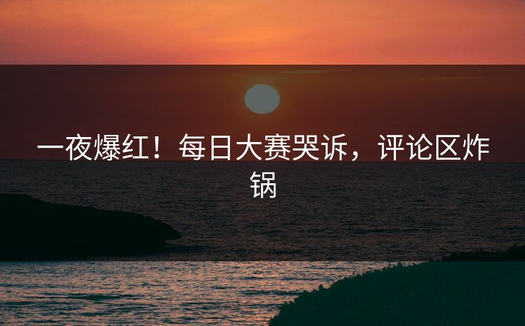 一夜爆红！每日大赛哭诉，评论区炸锅