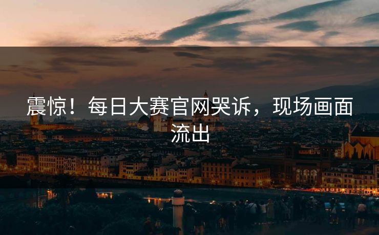 震惊！每日大赛官网哭诉，现场画面流出