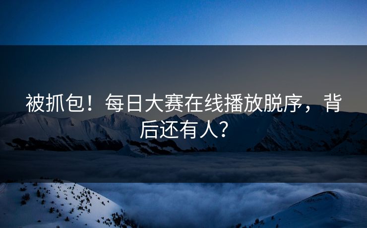 被抓包！每日大赛在线播放脱序，背后还有人？