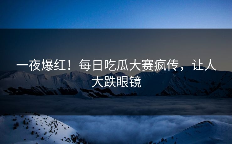 一夜爆红！每日吃瓜大赛疯传，让人大跌眼镜