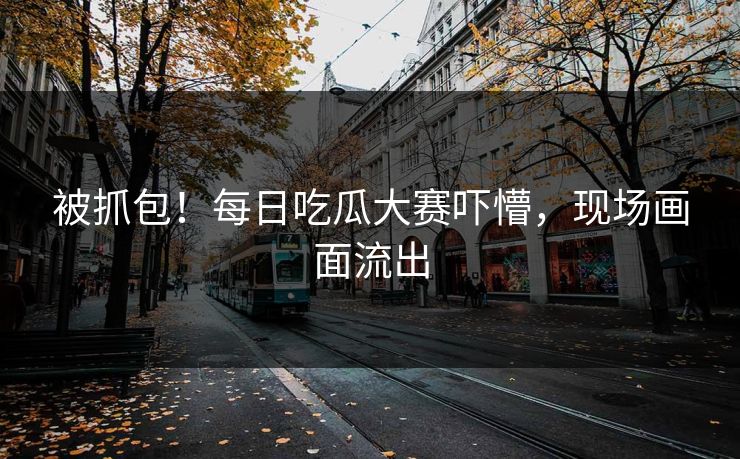 被抓包！每日吃瓜大赛吓懵，现场画面流出