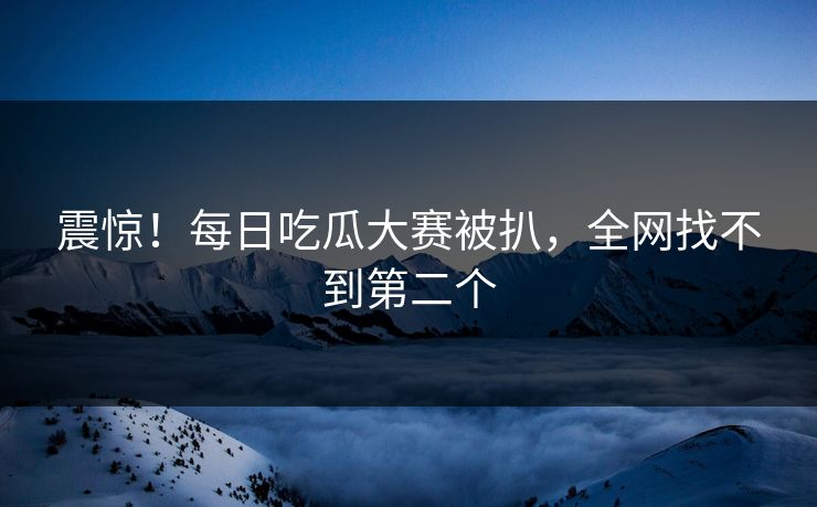震惊！每日吃瓜大赛被扒，全网找不到第二个