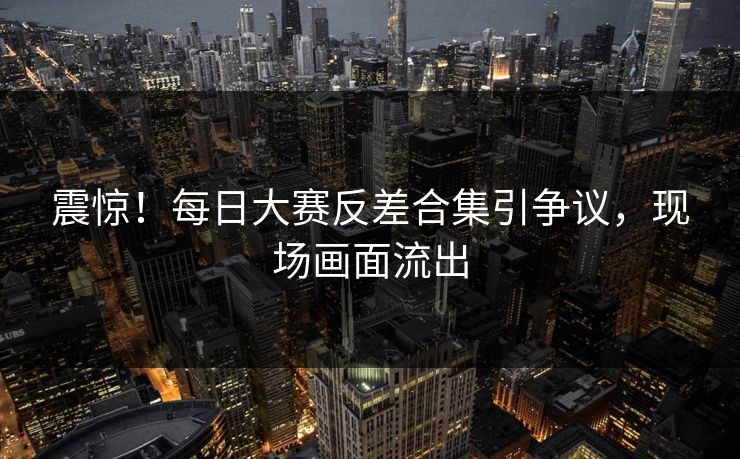 震惊！每日大赛反差合集引争议，现场画面流出