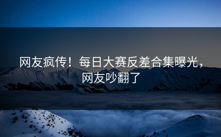 网友疯传！每日大赛反差合集曝光，网友吵翻了