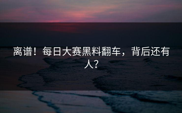 离谱！每日大赛黑料翻车，背后还有人？