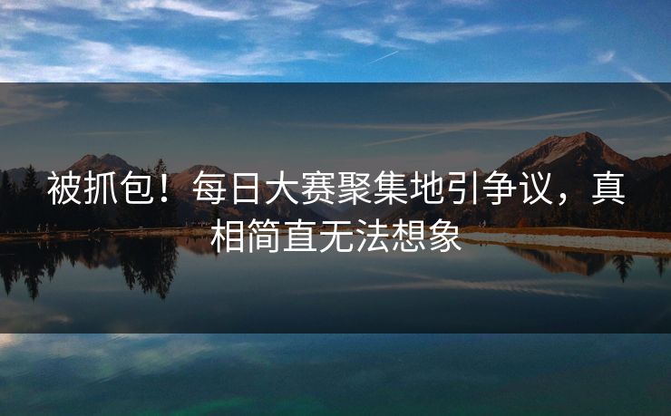 被抓包！每日大赛聚集地引争议，真相简直无法想象