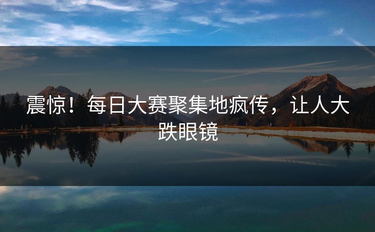 震惊！每日大赛聚集地疯传，让人大跌眼镜