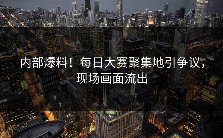 内部爆料！每日大赛聚集地引争议，现场画面流出