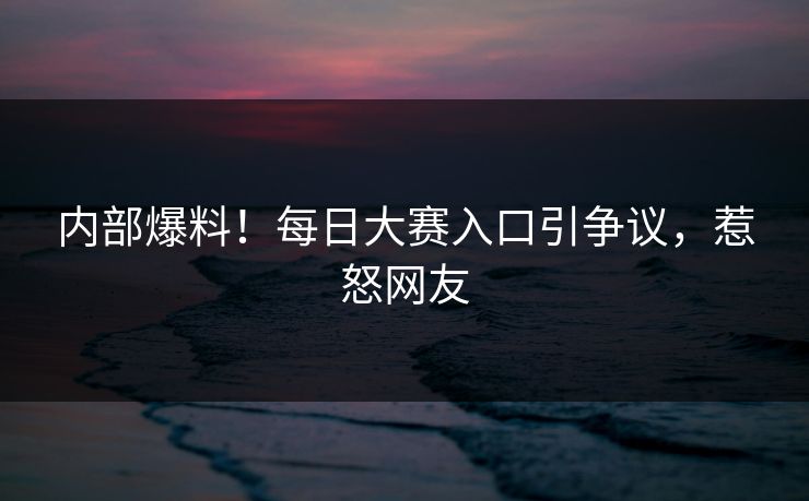 内部爆料！每日大赛入口引争议，惹怒网友