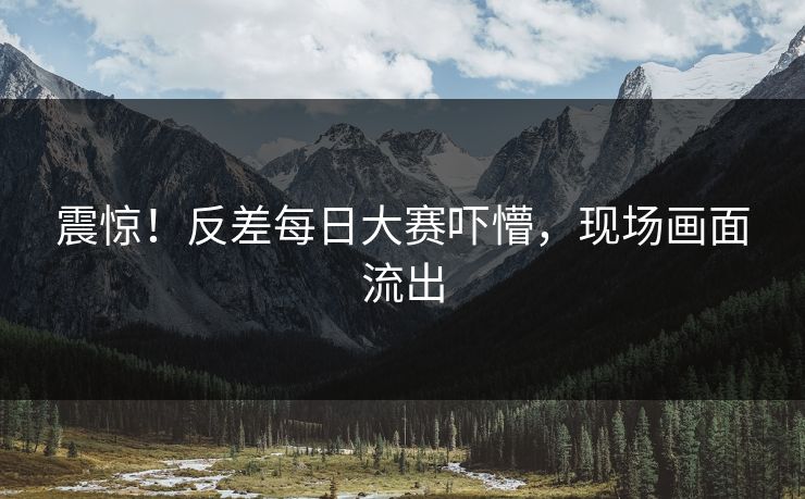震惊！反差每日大赛吓懵，现场画面流出