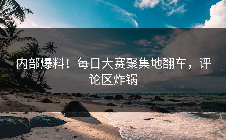 内部爆料！每日大赛聚集地翻车，评论区炸锅