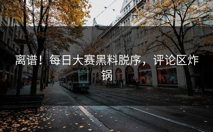 离谱！每日大赛黑料脱序，评论区炸锅