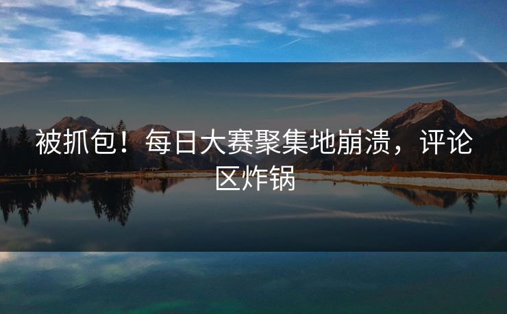 被抓包！每日大赛聚集地崩溃，评论区炸锅