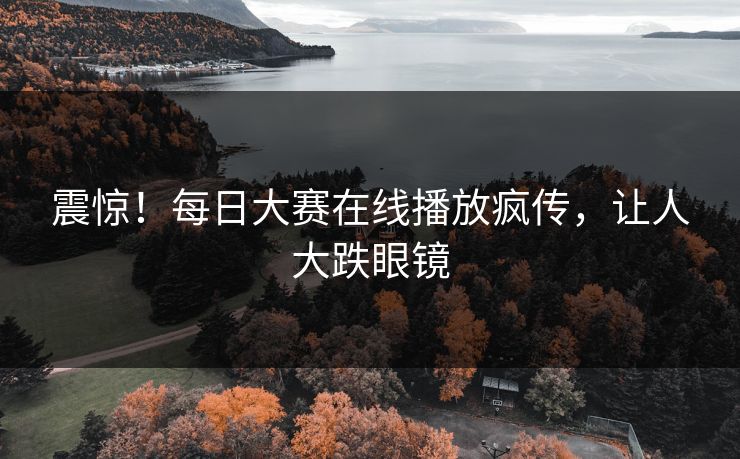 震惊！每日大赛在线播放疯传，让人大跌眼镜