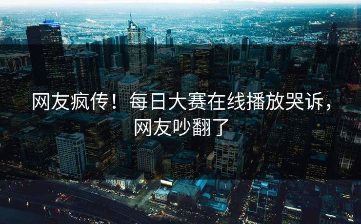 网友疯传！每日大赛在线播放哭诉，网友吵翻了