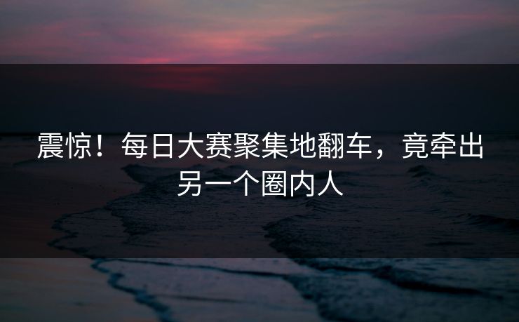 震惊！每日大赛聚集地翻车，竟牵出另一个圈内人