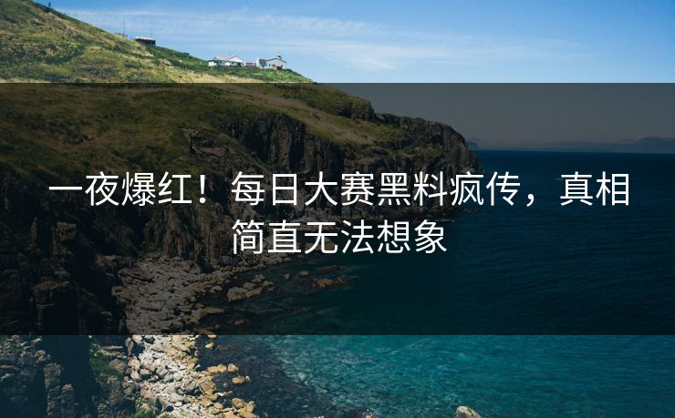 一夜爆红！每日大赛黑料疯传，真相简直无法想象