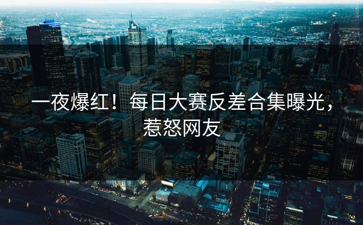 一夜爆红！每日大赛反差合集曝光，惹怒网友