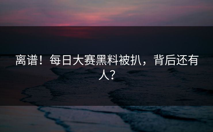 离谱！每日大赛黑料被扒，背后还有人？