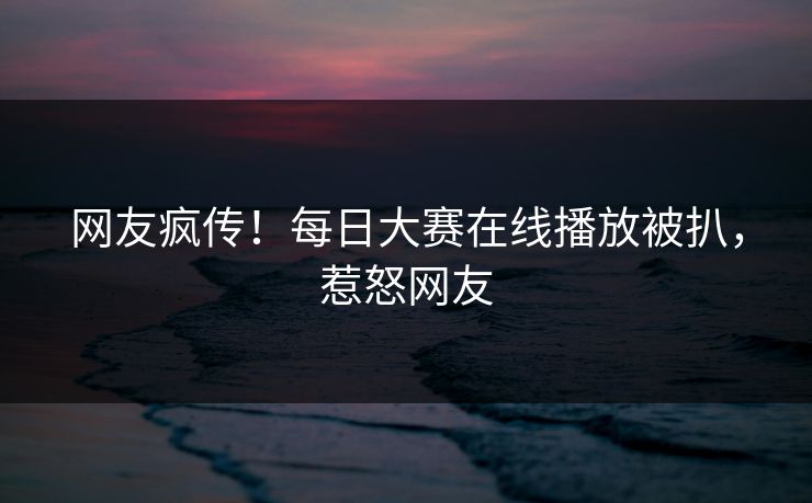 网友疯传！每日大赛在线播放被扒，惹怒网友