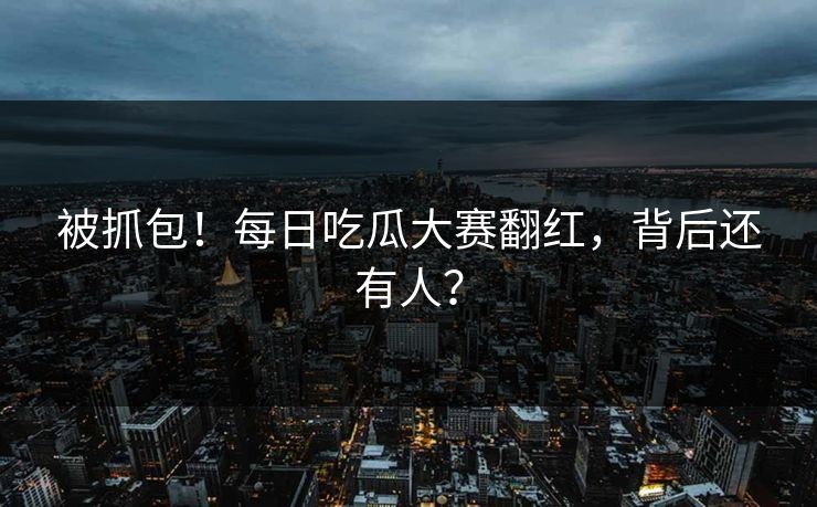 被抓包！每日吃瓜大赛翻红，背后还有人？