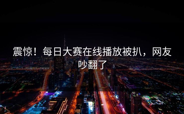 震惊！每日大赛在线播放被扒，网友吵翻了