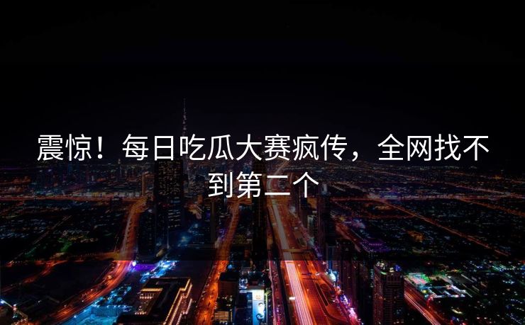 震惊！每日吃瓜大赛疯传，全网找不到第二个