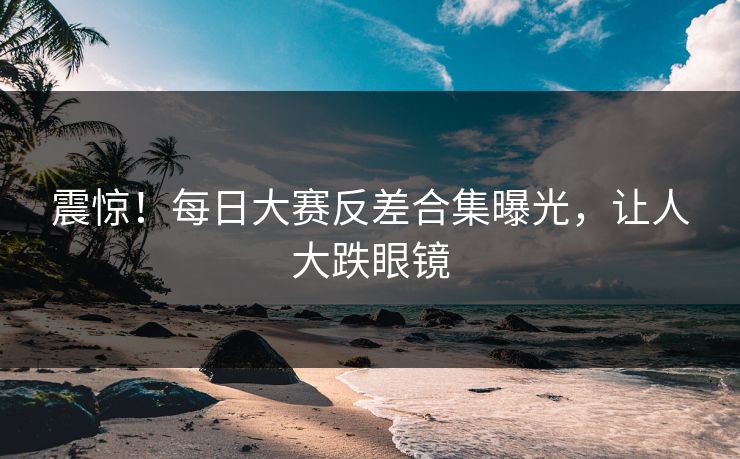 震惊！每日大赛反差合集曝光，让人大跌眼镜