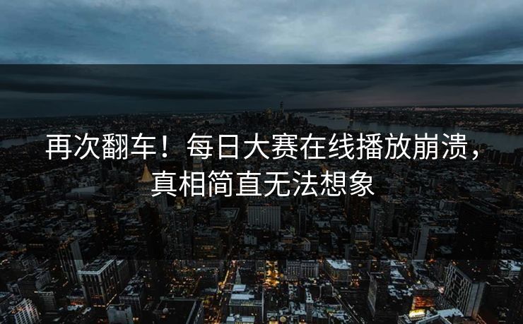 再次翻车！每日大赛在线播放崩溃，真相简直无法想象