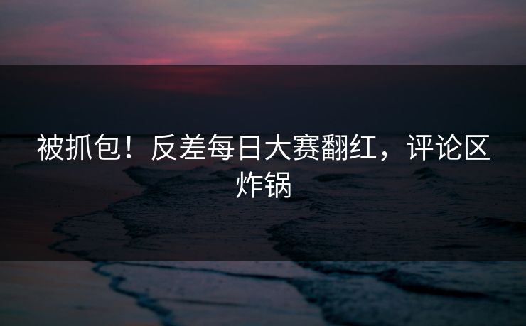 被抓包！反差每日大赛翻红，评论区炸锅