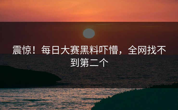 震惊！每日大赛黑料吓懵，全网找不到第二个