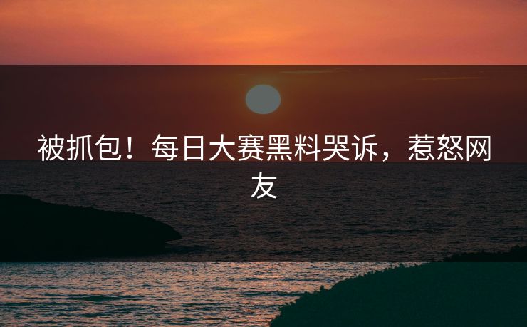 被抓包！每日大赛黑料哭诉，惹怒网友