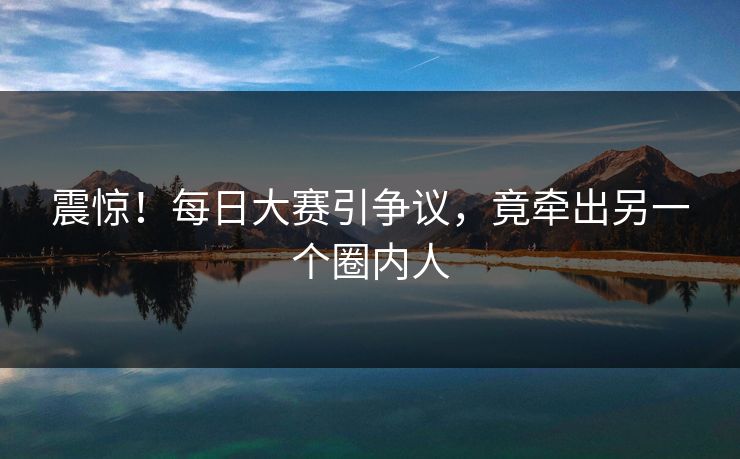 震惊！每日大赛引争议，竟牵出另一个圈内人