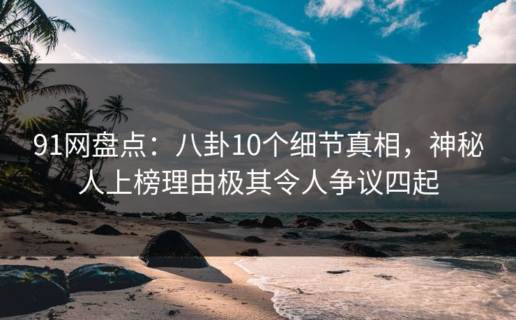 91网盘点：八卦10个细节真相，神秘人上榜理由极其令人争议四起