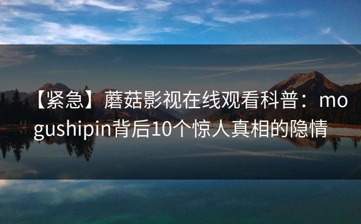 【紧急】蘑菇影视在线观看科普：mogushipin背后10个惊人真相的隐情