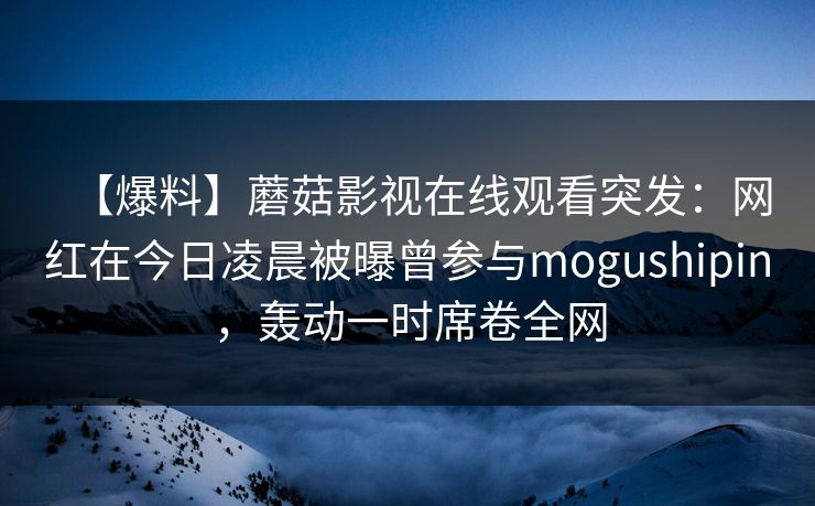 【爆料】蘑菇影视在线观看突发：网红在今日凌晨被曝曾参与mogushipin，轰动一时席卷全网