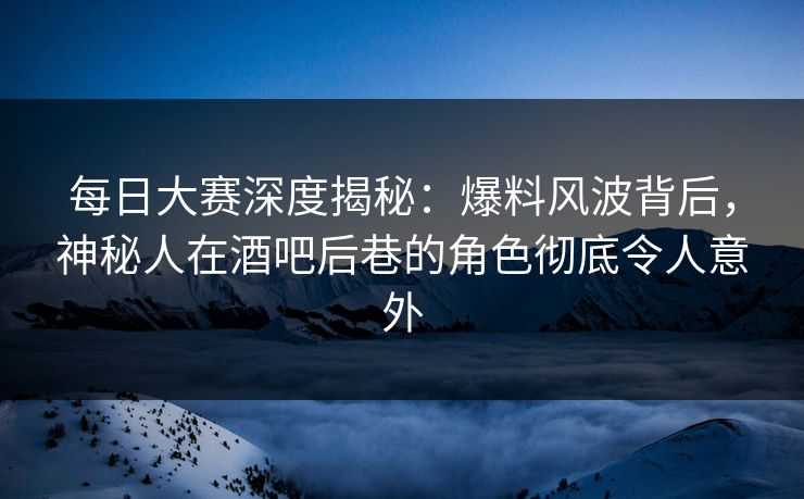 每日大赛深度揭秘：爆料风波背后，神秘人在酒吧后巷的角色彻底令人意外