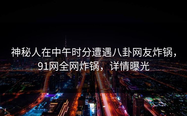 神秘人在中午时分遭遇八卦网友炸锅，91网全网炸锅，详情曝光