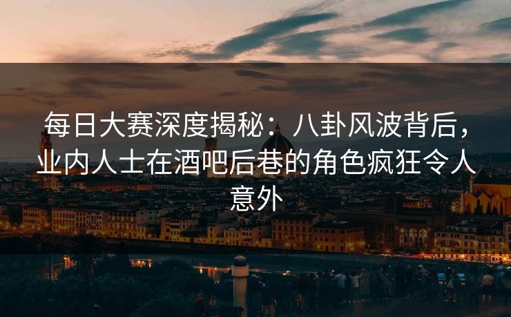 每日大赛深度揭秘：八卦风波背后，业内人士在酒吧后巷的角色疯狂令人意外