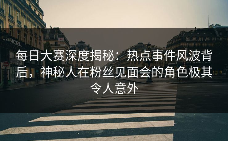每日大赛深度揭秘：热点事件风波背后，神秘人在粉丝见面会的角色极其令人意外