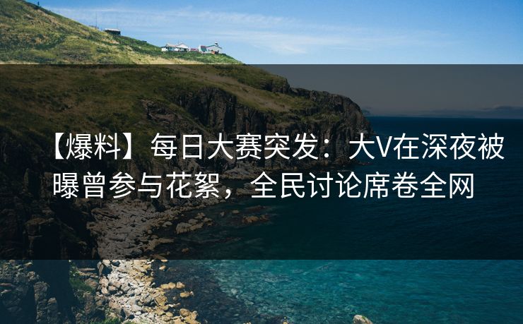 【爆料】每日大赛突发：大V在深夜被曝曾参与花絮，全民讨论席卷全网