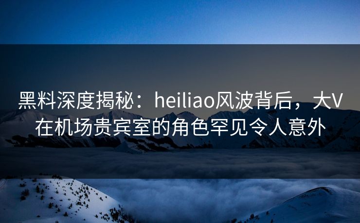 黑料深度揭秘：heiliao风波背后，大V在机场贵宾室的角色罕见令人意外