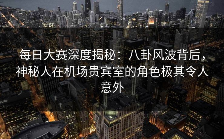 每日大赛深度揭秘：八卦风波背后，神秘人在机场贵宾室的角色极其令人意外